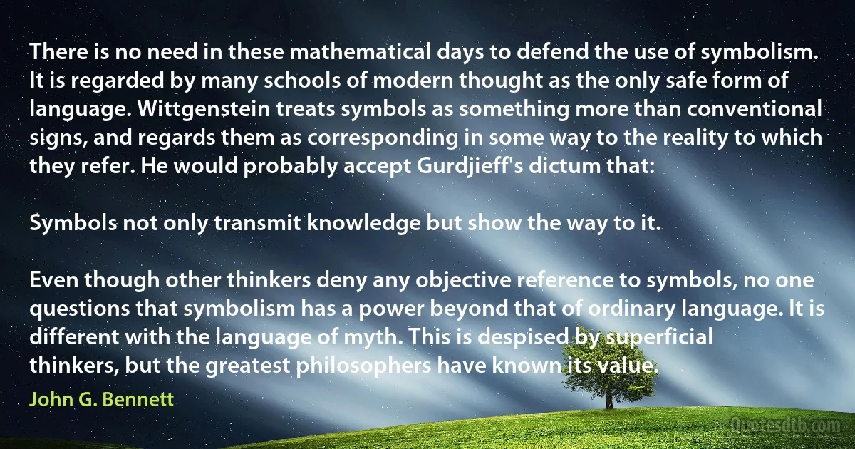 There is no need in these mathematical days to defend the use of symbolism. It is regarded by many schools of modern thought as the only safe form of language. Wittgenstein treats symbols as something more than conventional signs, and regards them as corresponding in some way to the reality to which they refer. He would probably accept Gurdjieff's dictum that:

Symbols not only transmit knowledge but show the way to it.

Even though other thinkers deny any objective reference to symbols, no one questions that symbolism has a power beyond that of ordinary language. It is different with the language of myth. This is despised by superficial thinkers, but the greatest philosophers have known its value. (John G. Bennett)