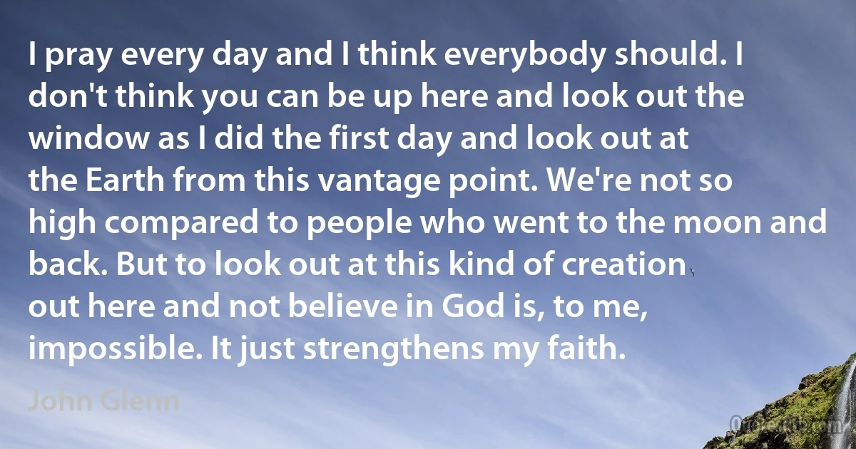 I pray every day and I think everybody should. I don't think you can be up here and look out the window as I did the first day and look out at the Earth from this vantage point. We're not so high compared to people who went to the moon and back. But to look out at this kind of creation out here and not believe in God is, to me, impossible. It just strengthens my faith. (John Glenn)