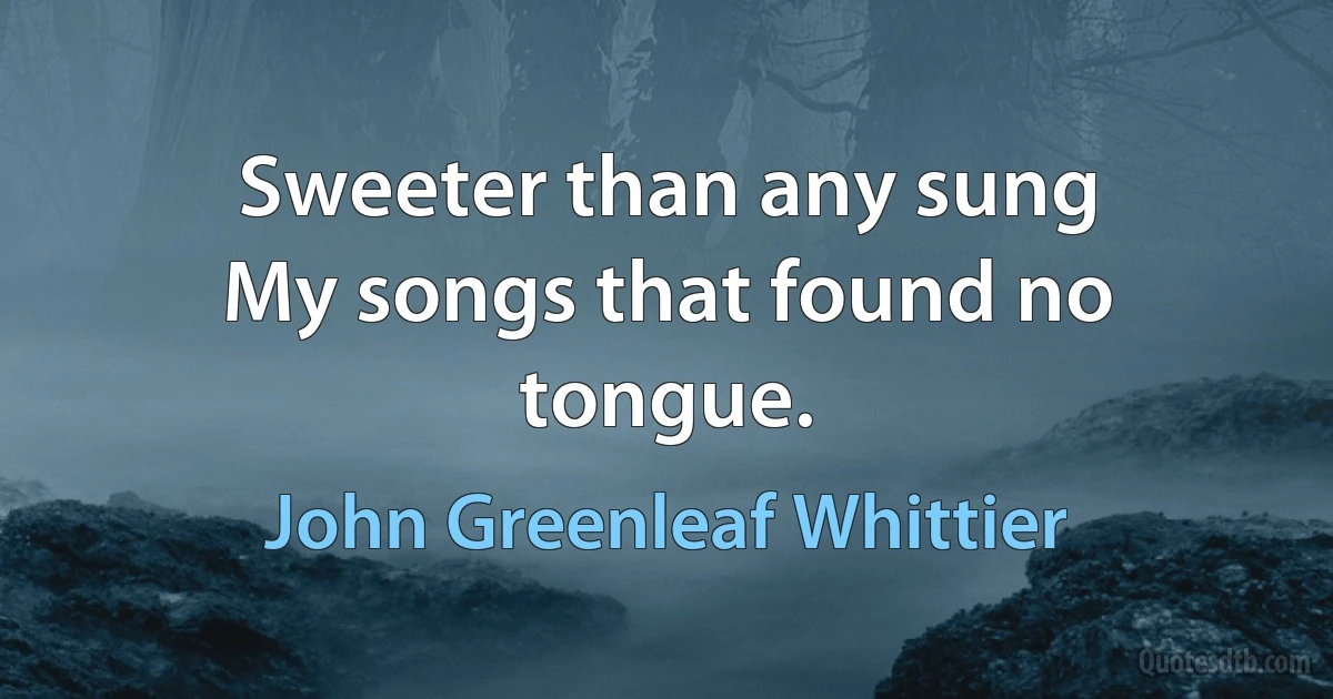 Sweeter than any sung
My songs that found no tongue. (John Greenleaf Whittier)