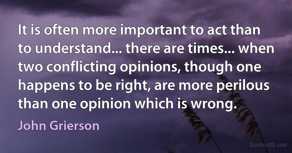 It is often more important to act than to understand... there are times... when two conflicting opinions, though one happens to be right, are more perilous than one opinion which is wrong. (John Grierson)