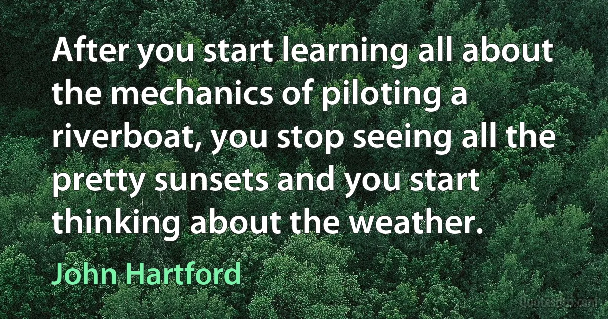 After you start learning all about the mechanics of piloting a riverboat, you stop seeing all the pretty sunsets and you start thinking about the weather. (John Hartford)