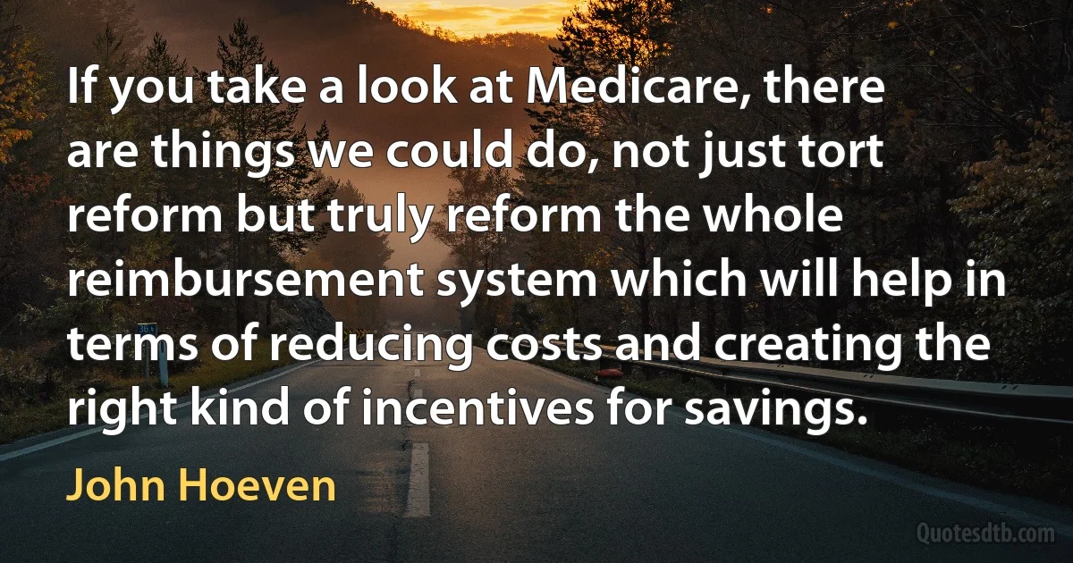 If you take a look at Medicare, there are things we could do, not just tort reform but truly reform the whole reimbursement system which will help in terms of reducing costs and creating the right kind of incentives for savings. (John Hoeven)