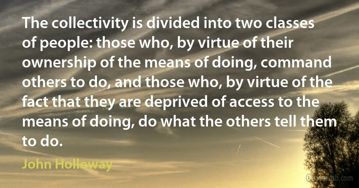 The collectivity is divided into two classes of people: those who, by virtue of their ownership of the means of doing, command others to do, and those who, by virtue of the fact that they are deprived of access to the means of doing, do what the others tell them to do. (John Holloway)