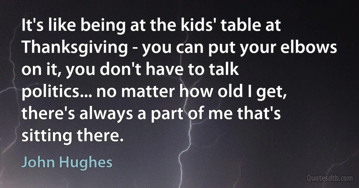 It's like being at the kids' table at Thanksgiving - you can put your elbows on it, you don't have to talk politics... no matter how old I get, there's always a part of me that's sitting there. (John Hughes)