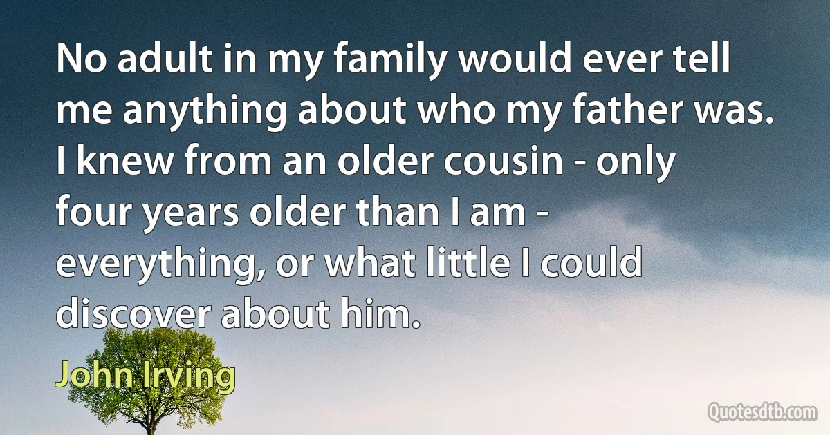 No adult in my family would ever tell me anything about who my father was. I knew from an older cousin - only four years older than I am - everything, or what little I could discover about him. (John Irving)