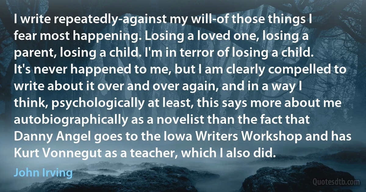 I write repeatedly-against my will-of those things I fear most happening. Losing a loved one, losing a parent, losing a child. I'm in terror of losing a child. It's never happened to me, but I am clearly compelled to write about it over and over again, and in a way I think, psychologically at least, this says more about me autobiographically as a novelist than the fact that Danny Angel goes to the Iowa Writers Workshop and has Kurt Vonnegut as a teacher, which I also did. (John Irving)