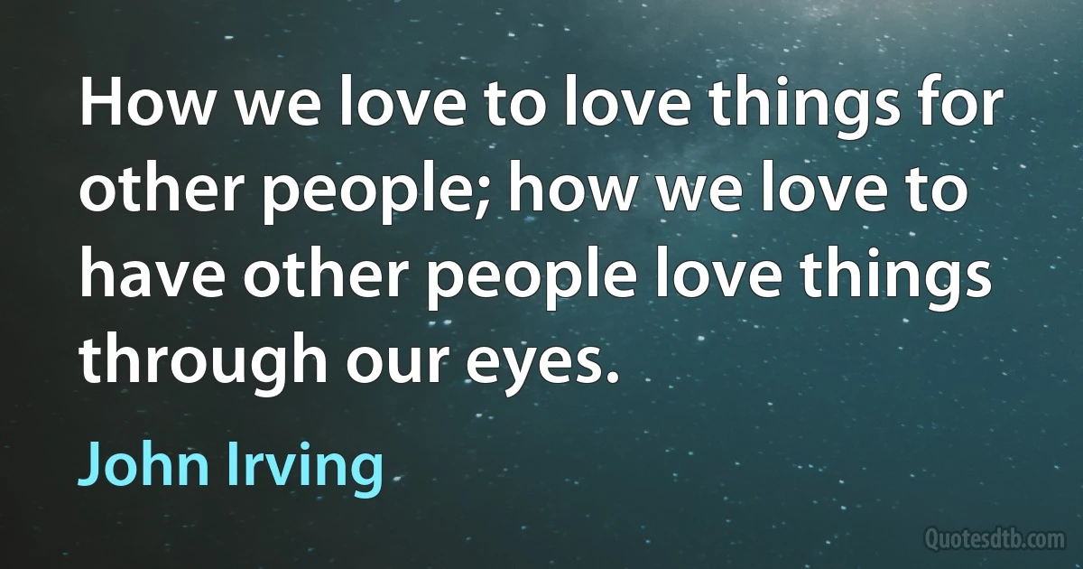 How we love to love things for other people; how we love to have other people love things through our eyes. (John Irving)