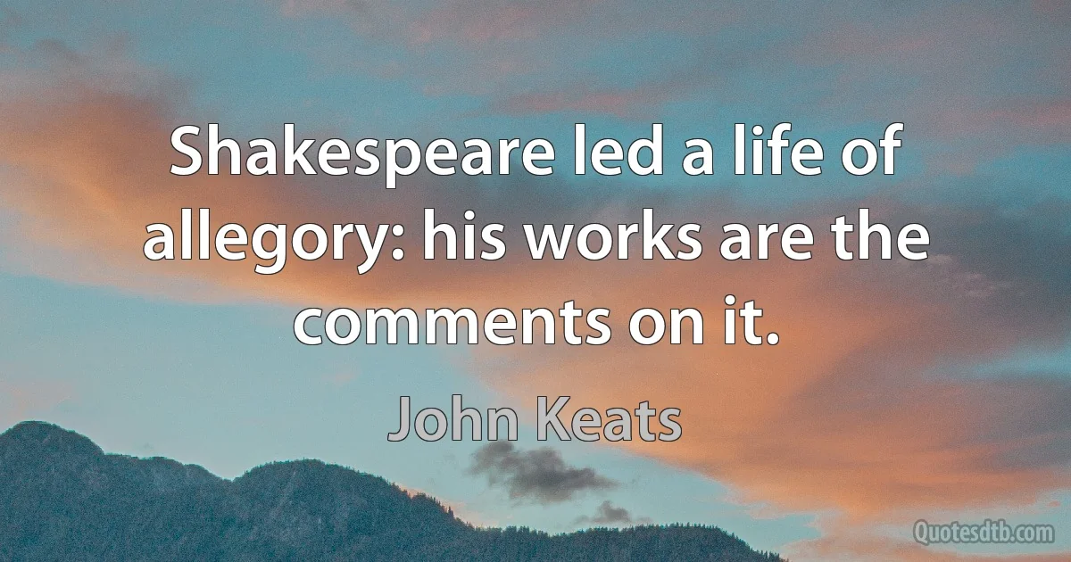 Shakespeare led a life of allegory: his works are the comments on it. (John Keats)