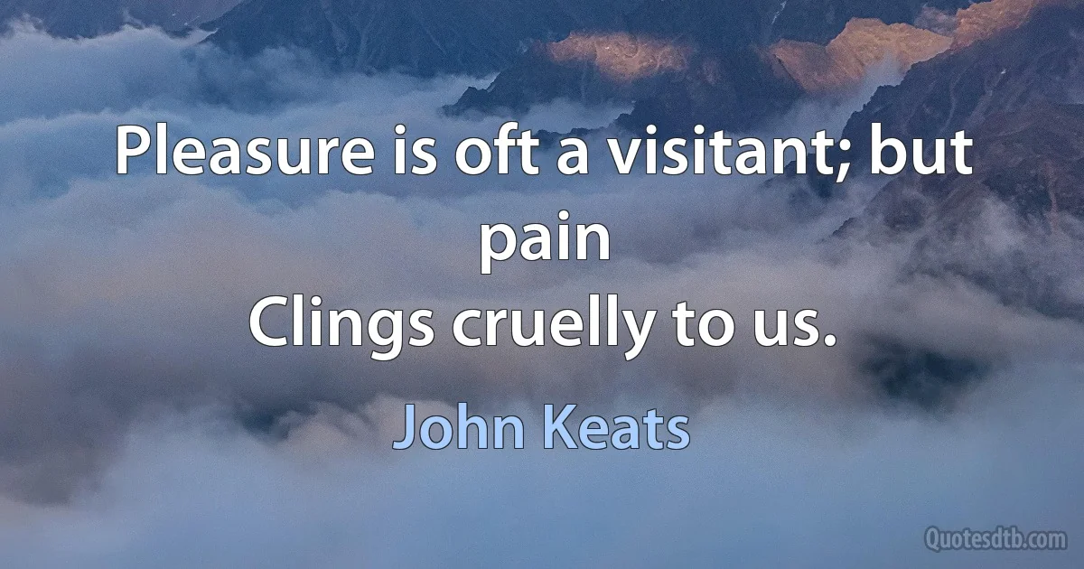 Pleasure is oft a visitant; but pain
Clings cruelly to us. (John Keats)