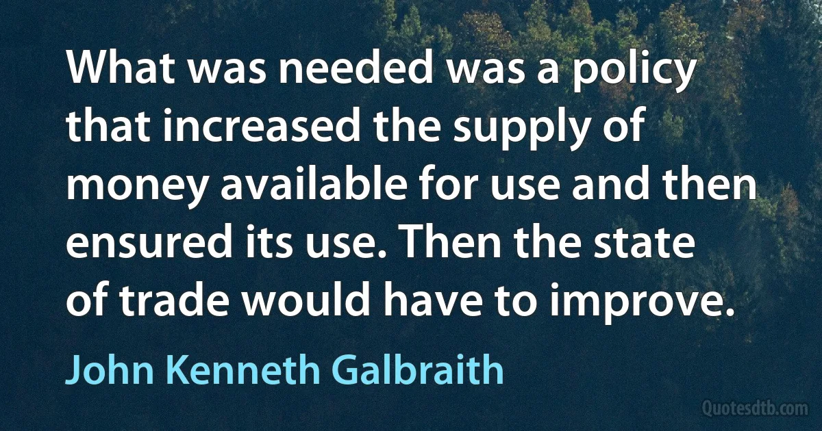 What was needed was a policy that increased the supply of money available for use and then ensured its use. Then the state of trade would have to improve. (John Kenneth Galbraith)