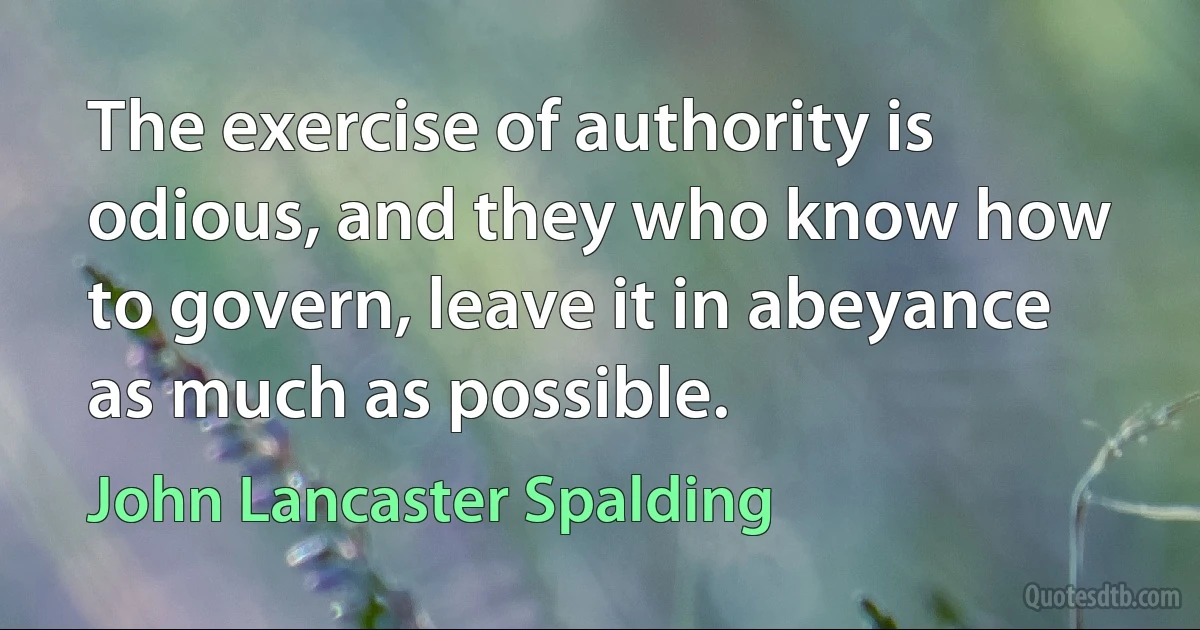 The exercise of authority is odious, and they who know how to govern, leave it in abeyance as much as possible. (John Lancaster Spalding)