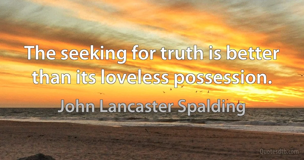 The seeking for truth is better than its loveless possession. (John Lancaster Spalding)