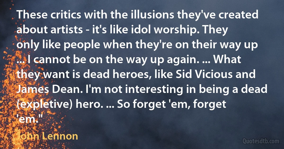 These critics with the illusions they've created about artists - it's like idol worship. They only like people when they're on their way up ... I cannot be on the way up again. ... What they want is dead heroes, like Sid Vicious and James Dean. I'm not interesting in being a dead (expletive) hero. ... So forget 'em, forget 'em." (John Lennon)