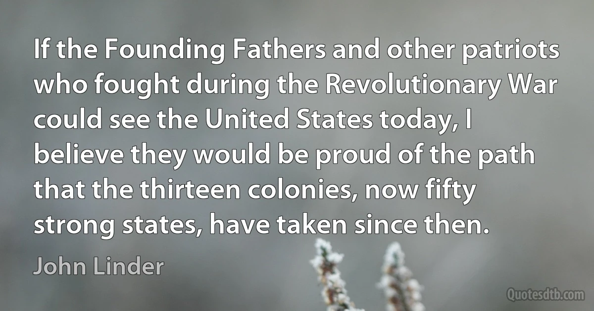 If the Founding Fathers and other patriots who fought during the Revolutionary War could see the United States today, I believe they would be proud of the path that the thirteen colonies, now fifty strong states, have taken since then. (John Linder)