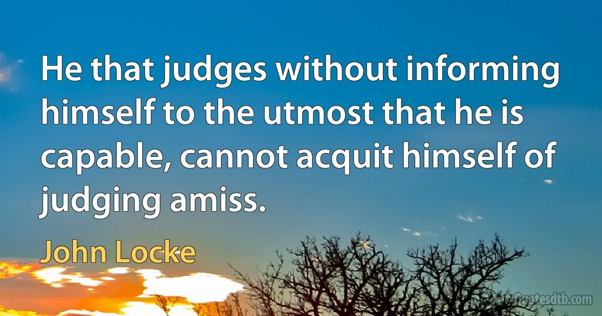 He that judges without informing himself to the utmost that he is capable, cannot acquit himself of judging amiss. (John Locke)