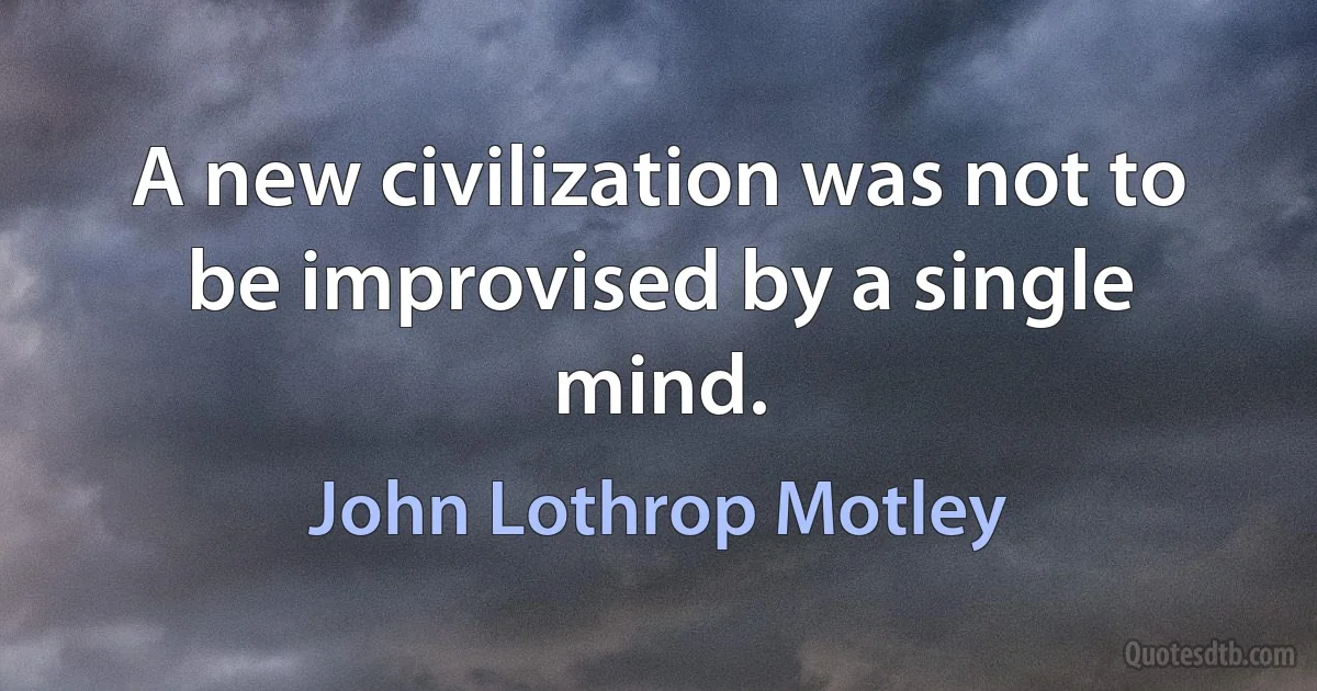 A new civilization was not to be improvised by a single mind. (John Lothrop Motley)