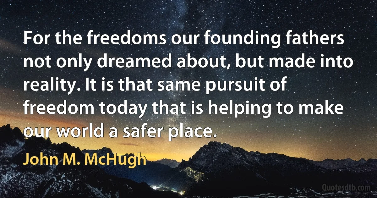 For the freedoms our founding fathers not only dreamed about, but made into reality. It is that same pursuit of freedom today that is helping to make our world a safer place. (John M. McHugh)