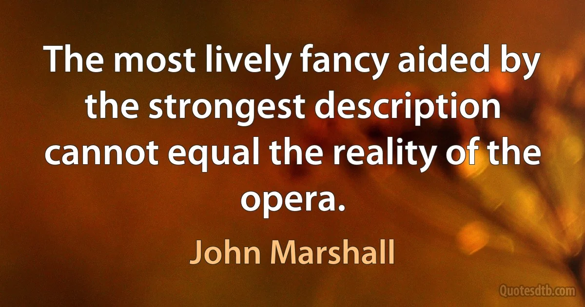 The most lively fancy aided by the strongest description cannot equal the reality of the opera. (John Marshall)