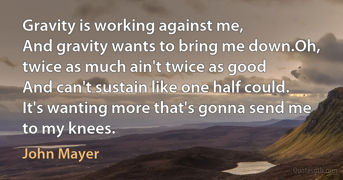 Gravity is working against me,
And gravity wants to bring me down.Oh, twice as much ain't twice as good
And can't sustain like one half could.
It's wanting more that's gonna send me to my knees. (John Mayer)