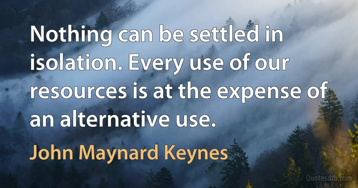 Nothing can be settled in isolation. Every use of our resources is at the expense of an alternative use. (John Maynard Keynes)