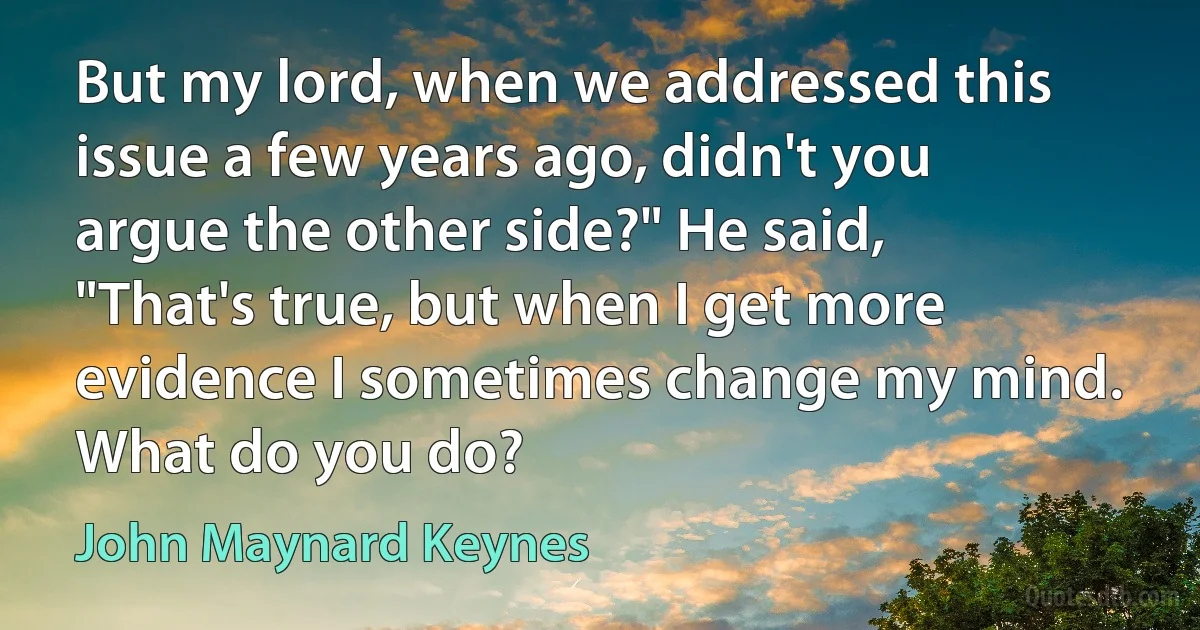 But my lord, when we addressed this issue a few years ago, didn't you argue the other side?" He said, "That's true, but when I get more evidence I sometimes change my mind. What do you do? (John Maynard Keynes)