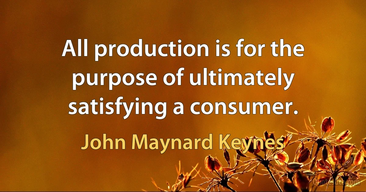 All production is for the purpose of ultimately satisfying a consumer. (John Maynard Keynes)