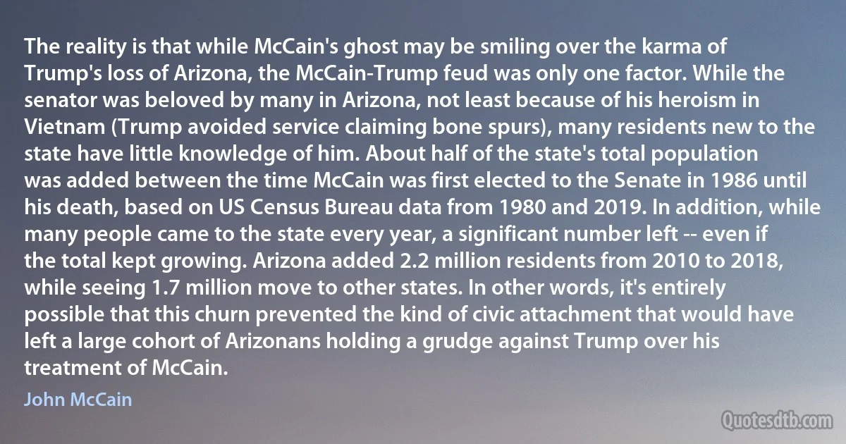 The reality is that while McCain's ghost may be smiling over the karma of Trump's loss of Arizona, the McCain-Trump feud was only one factor. While the senator was beloved by many in Arizona, not least because of his heroism in Vietnam (Trump avoided service claiming bone spurs), many residents new to the state have little knowledge of him. About half of the state's total population was added between the time McCain was first elected to the Senate in 1986 until his death, based on US Census Bureau data from 1980 and 2019. In addition, while many people came to the state every year, a significant number left -- even if the total kept growing. Arizona added 2.2 million residents from 2010 to 2018, while seeing 1.7 million move to other states. In other words, it's entirely possible that this churn prevented the kind of civic attachment that would have left a large cohort of Arizonans holding a grudge against Trump over his treatment of McCain. (John McCain)