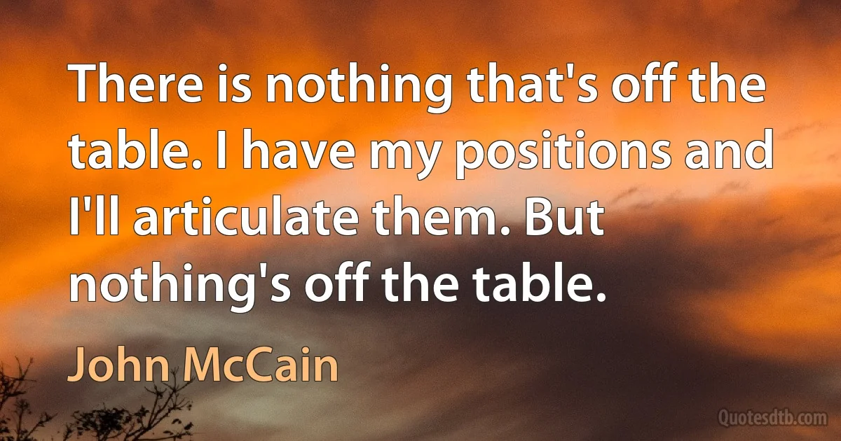 There is nothing that's off the table. I have my positions and I'll articulate them. But nothing's off the table. (John McCain)