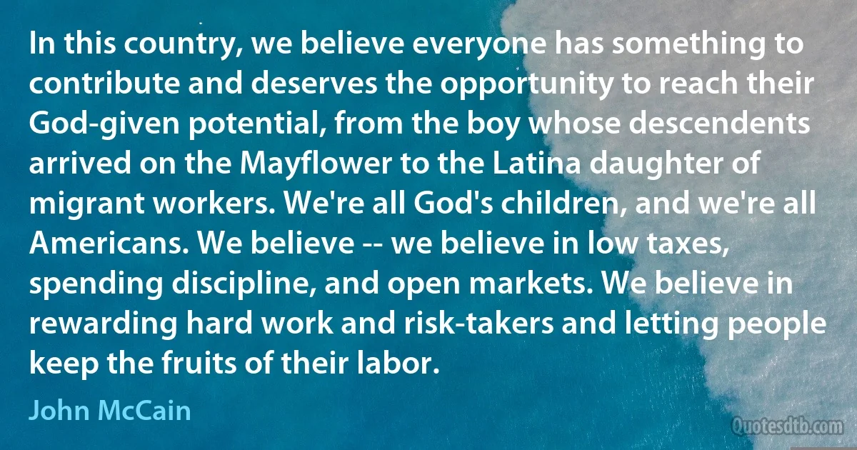 In this country, we believe everyone has something to contribute and deserves the opportunity to reach their God-given potential, from the boy whose descendents arrived on the Mayflower to the Latina daughter of migrant workers. We're all God's children, and we're all Americans. We believe -- we believe in low taxes, spending discipline, and open markets. We believe in rewarding hard work and risk-takers and letting people keep the fruits of their labor. (John McCain)