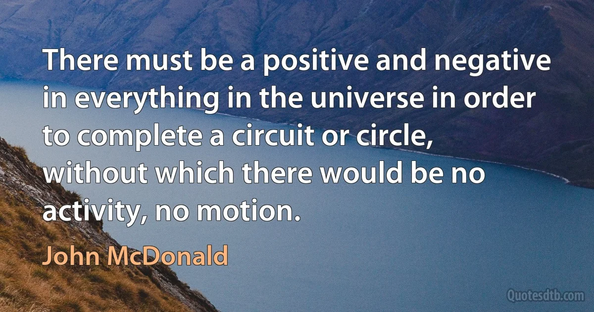 There must be a positive and negative in everything in the universe in order to complete a circuit or circle, without which there would be no activity, no motion. (John McDonald)