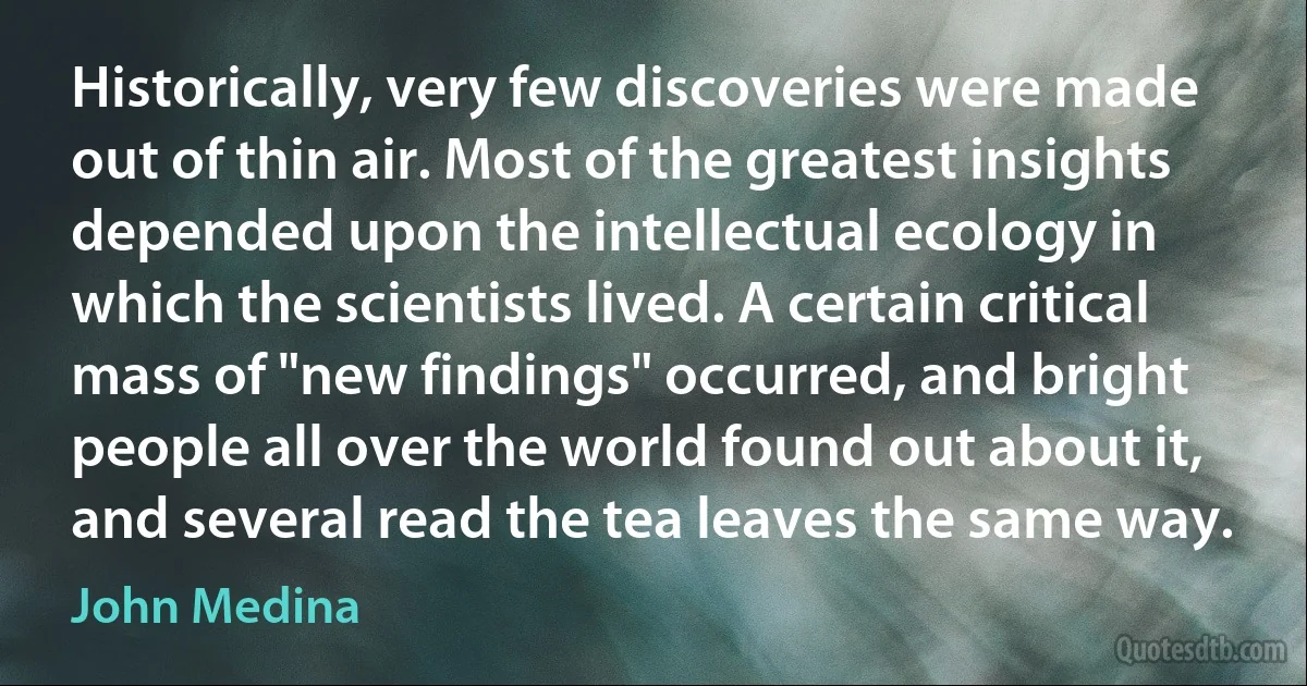 Historically, very few discoveries were made out of thin air. Most of the greatest insights depended upon the intellectual ecology in which the scientists lived. A certain critical mass of "new findings" occurred, and bright people all over the world found out about it, and several read the tea leaves the same way. (John Medina)