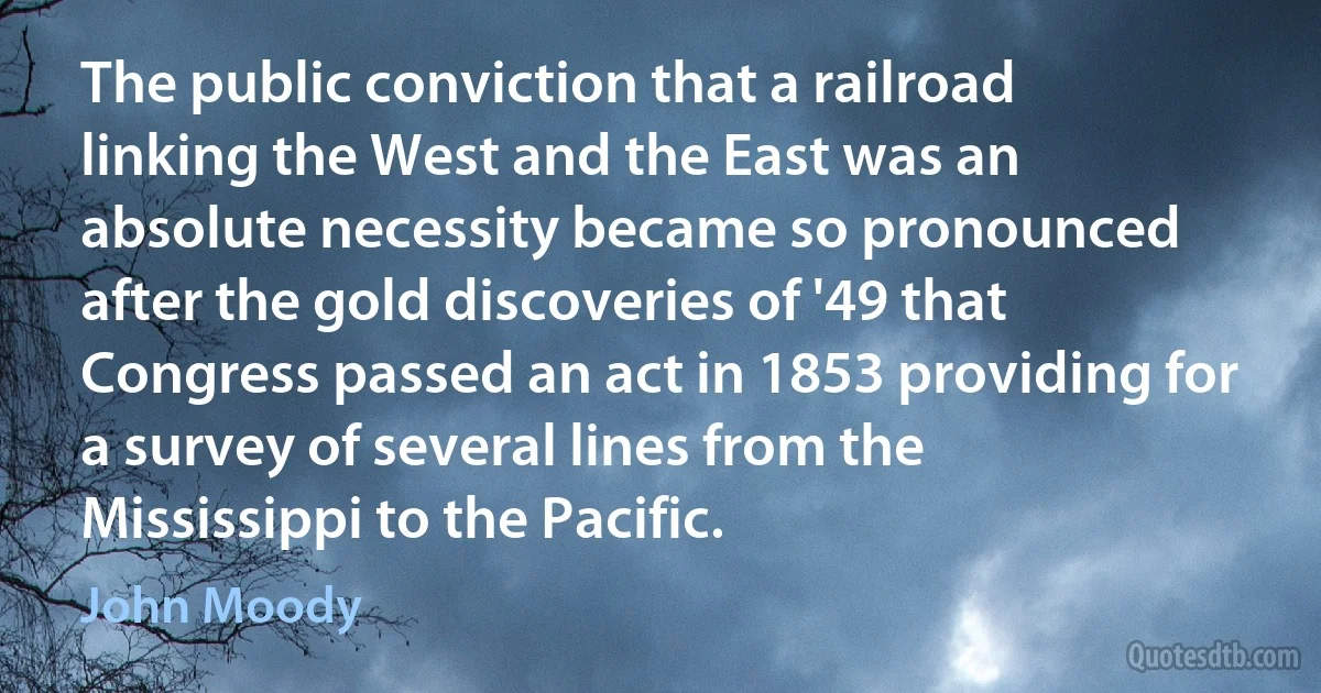 The public conviction that a railroad linking the West and the East was an absolute necessity became so pronounced after the gold discoveries of '49 that Congress passed an act in 1853 providing for a survey of several lines from the Mississippi to the Pacific. (John Moody)