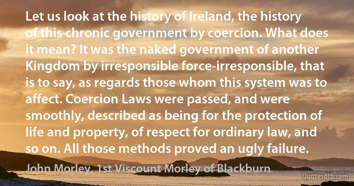 Let us look at the history of Ireland, the history of this chronic government by coercion. What does it mean? It was the naked government of another Kingdom by irresponsible force-irresponsible, that is to say, as regards those whom this system was to affect. Coercion Laws were passed, and were smoothly, described as being for the protection of life and property, of respect for ordinary law, and so on. All those methods proved an ugly failure. (John Morley, 1st Viscount Morley of Blackburn)