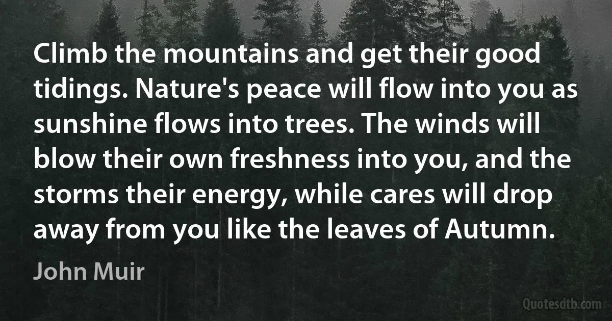 Climb the mountains and get their good tidings. Nature's peace will flow into you as sunshine flows into trees. The winds will blow their own freshness into you, and the storms their energy, while cares will drop away from you like the leaves of Autumn. (John Muir)