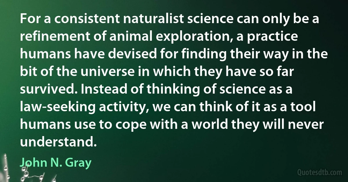 For a consistent naturalist science can only be a refinement of animal exploration, a practice humans have devised for finding their way in the bit of the universe in which they have so far survived. Instead of thinking of science as a law-seeking activity, we can think of it as a tool humans use to cope with a world they will never understand. (John N. Gray)