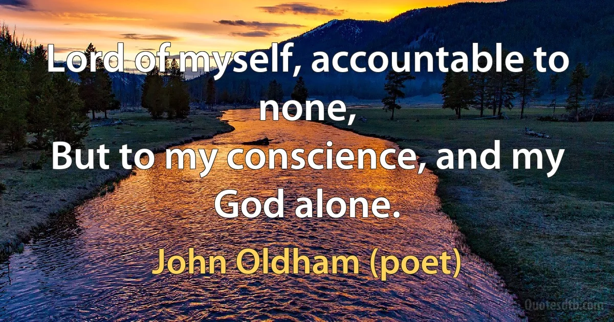 Lord of myself, accountable to none,
But to my conscience, and my God alone. (John Oldham (poet))