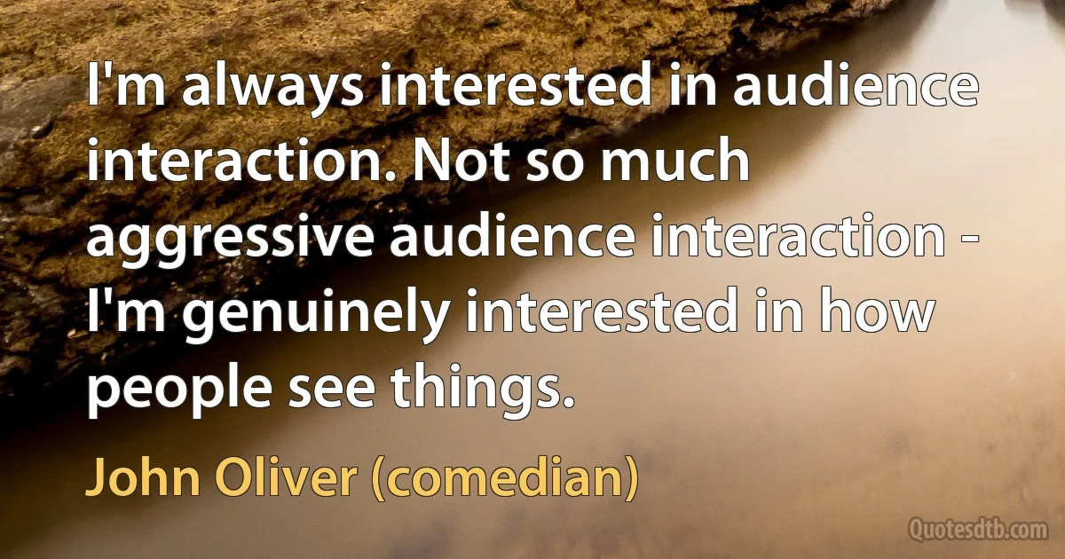 I'm always interested in audience interaction. Not so much aggressive audience interaction - I'm genuinely interested in how people see things. (John Oliver (comedian))