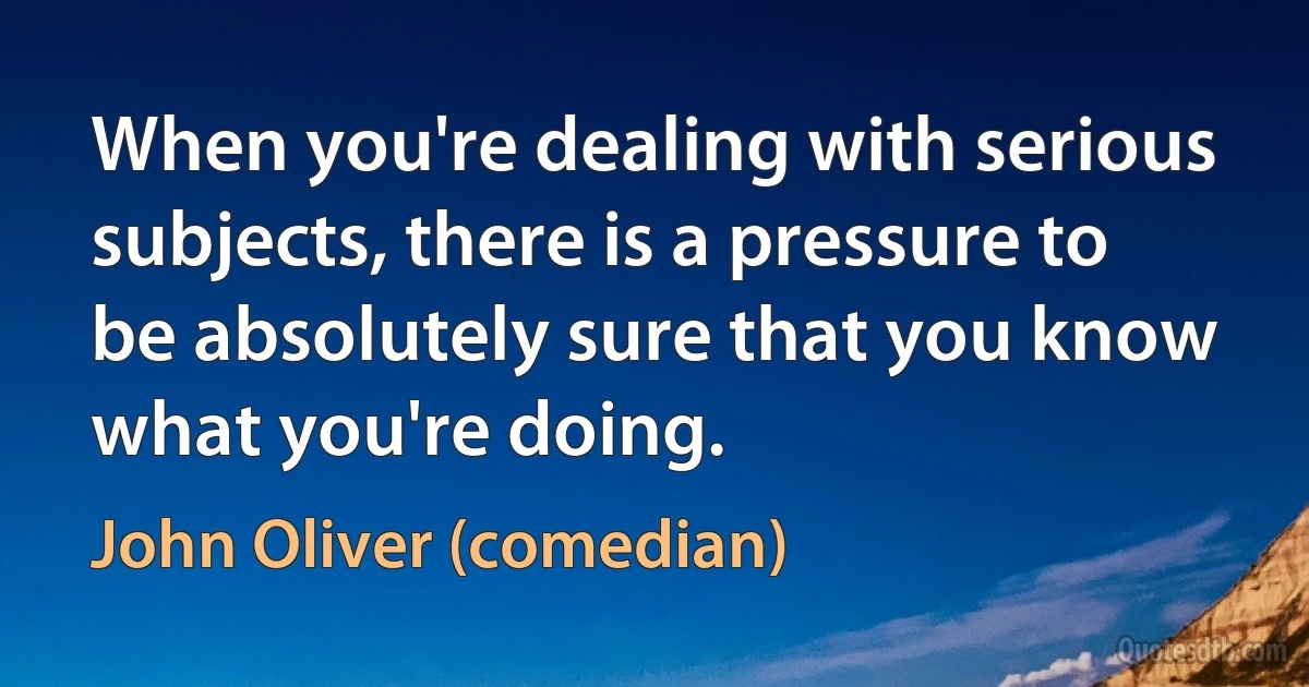 When you're dealing with serious subjects, there is a pressure to be absolutely sure that you know what you're doing. (John Oliver (comedian))