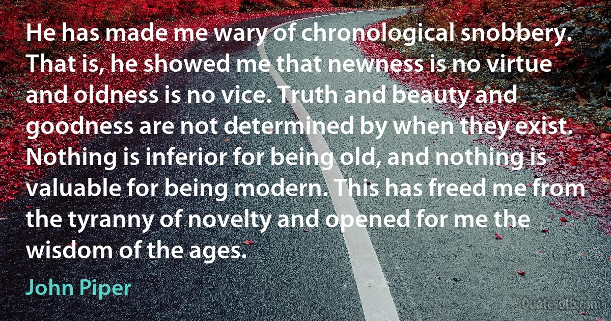 He has made me wary of chronological snobbery. That is, he showed me that newness is no virtue and oldness is no vice. Truth and beauty and goodness are not determined by when they exist. Nothing is inferior for being old, and nothing is valuable for being modern. This has freed me from the tyranny of novelty and opened for me the wisdom of the ages. (John Piper)