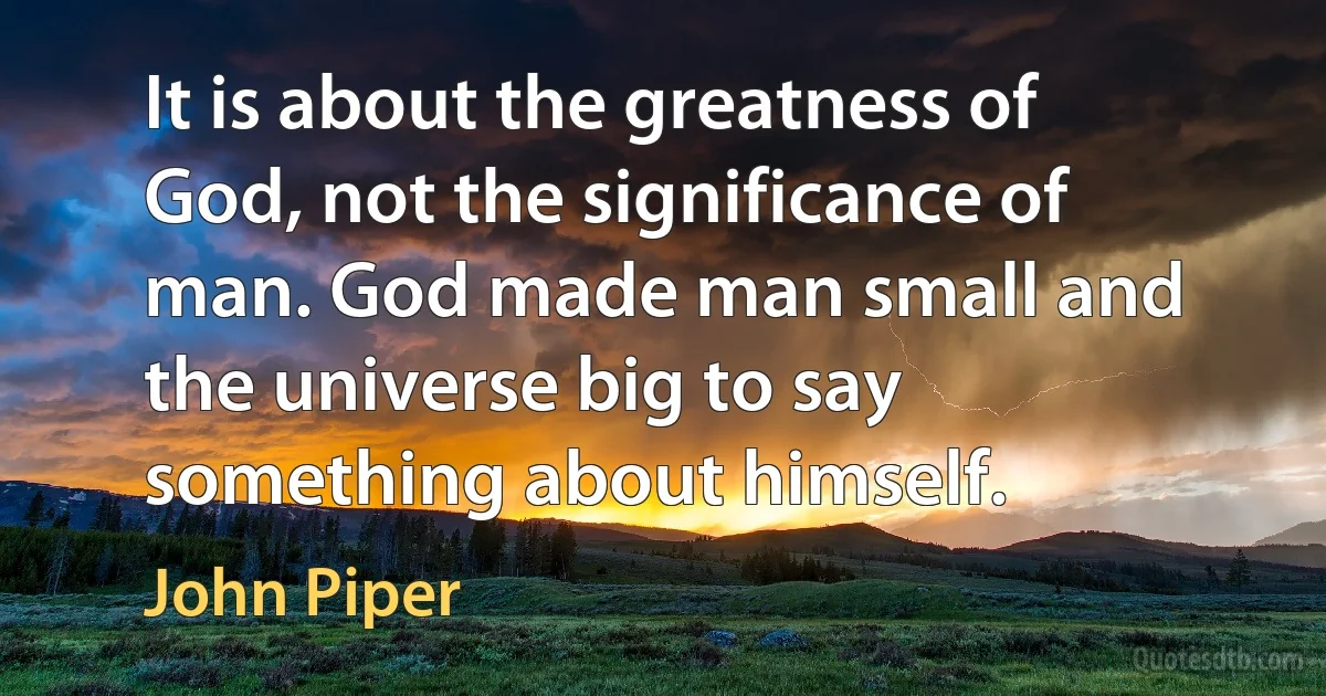 It is about the greatness of God, not the significance of man. God made man small and the universe big to say something about himself. (John Piper)