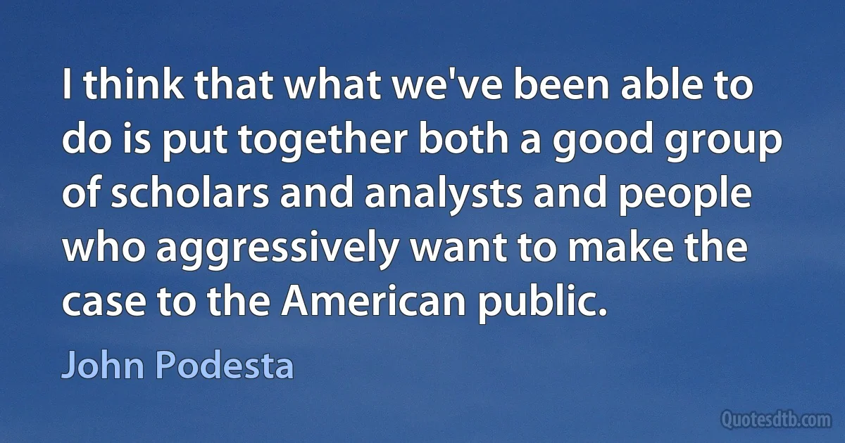 I think that what we've been able to do is put together both a good group of scholars and analysts and people who aggressively want to make the case to the American public. (John Podesta)