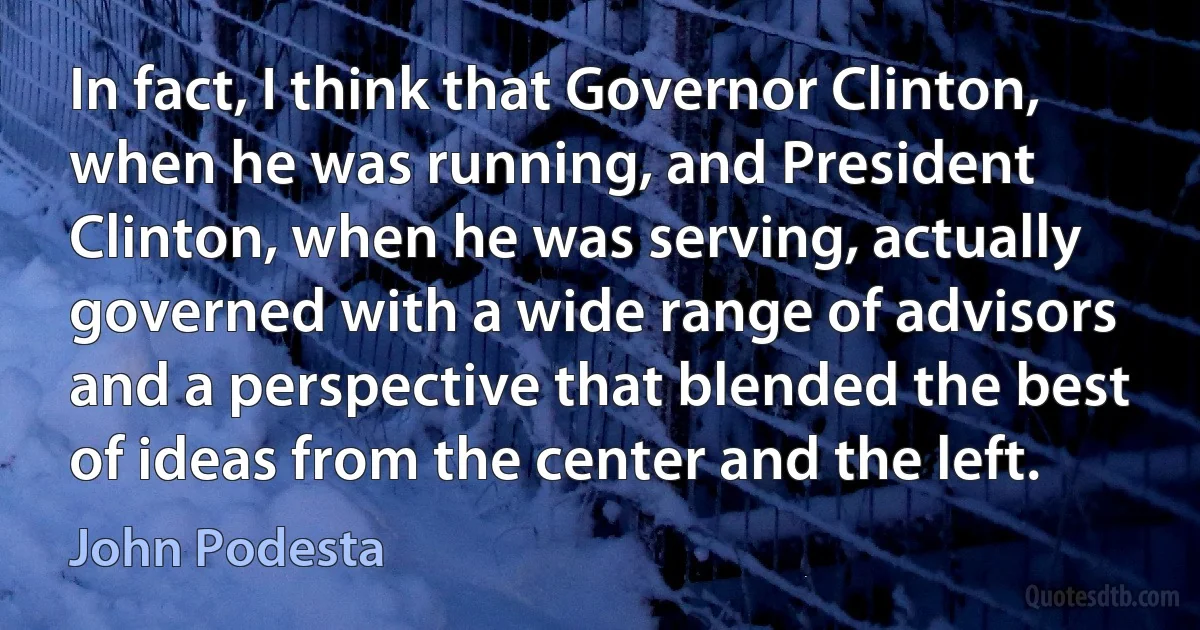 In fact, I think that Governor Clinton, when he was running, and President Clinton, when he was serving, actually governed with a wide range of advisors and a perspective that blended the best of ideas from the center and the left. (John Podesta)