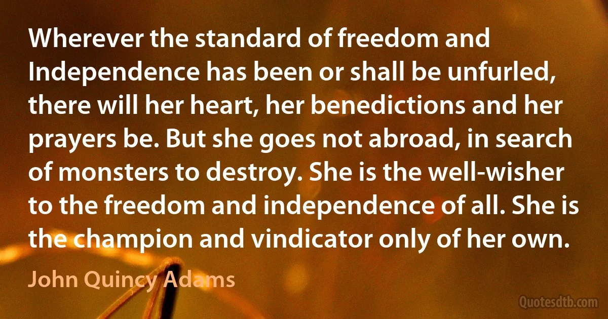 Wherever the standard of freedom and Independence has been or shall be unfurled, there will her heart, her benedictions and her prayers be. But she goes not abroad, in search of monsters to destroy. She is the well-wisher to the freedom and independence of all. She is the champion and vindicator only of her own. (John Quincy Adams)