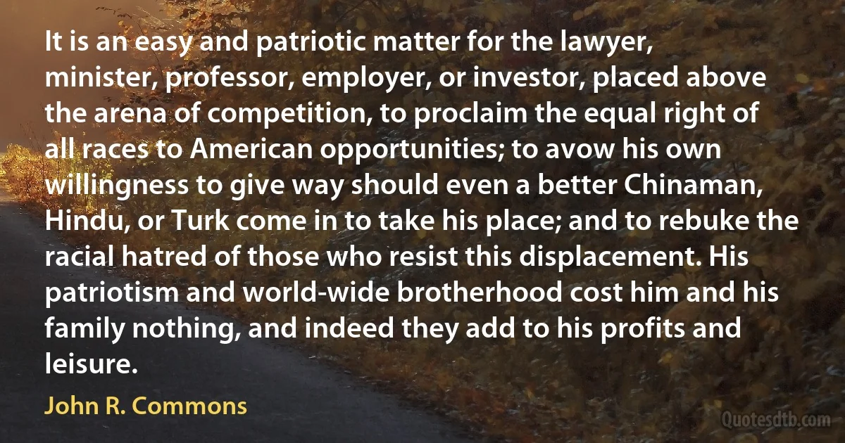 It is an easy and patriotic matter for the lawyer, minister, professor, employer, or investor, placed above the arena of competition, to proclaim the equal right of all races to American opportunities; to avow his own willingness to give way should even a better Chinaman, Hindu, or Turk come in to take his place; and to rebuke the racial hatred of those who resist this displacement. His patriotism and world-wide brotherhood cost him and his family nothing, and indeed they add to his profits and leisure. (John R. Commons)