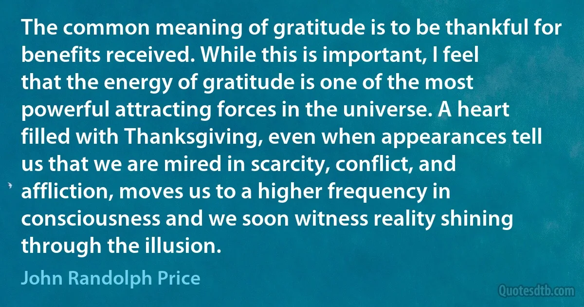 The common meaning of gratitude is to be thankful for benefits received. While this is important, I feel that the energy of gratitude is one of the most powerful attracting forces in the universe. A heart filled with Thanksgiving, even when appearances tell us that we are mired in scarcity, conflict, and affliction, moves us to a higher frequency in consciousness and we soon witness reality shining through the illusion. (John Randolph Price)