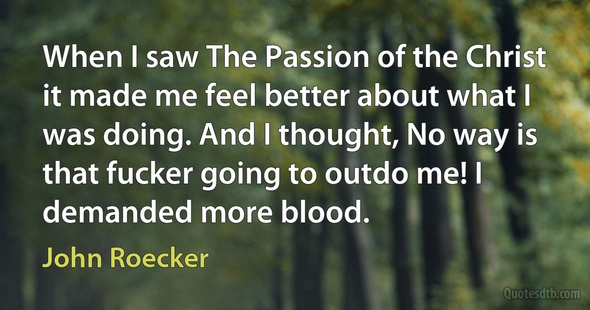 When I saw The Passion of the Christ it made me feel better about what I was doing. And I thought, No way is that fucker going to outdo me! I demanded more blood. (John Roecker)