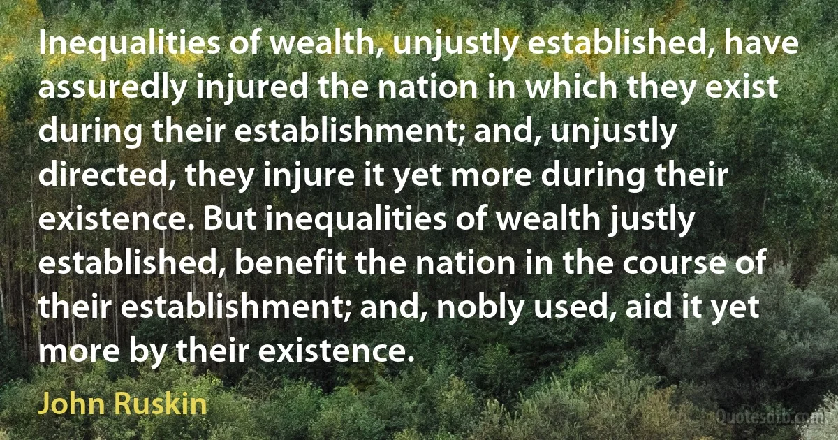 Inequalities of wealth, unjustly established, have assuredly injured the nation in which they exist during their establishment; and, unjustly directed, they injure it yet more during their existence. But inequalities of wealth justly established, benefit the nation in the course of their establishment; and, nobly used, aid it yet more by their existence. (John Ruskin)