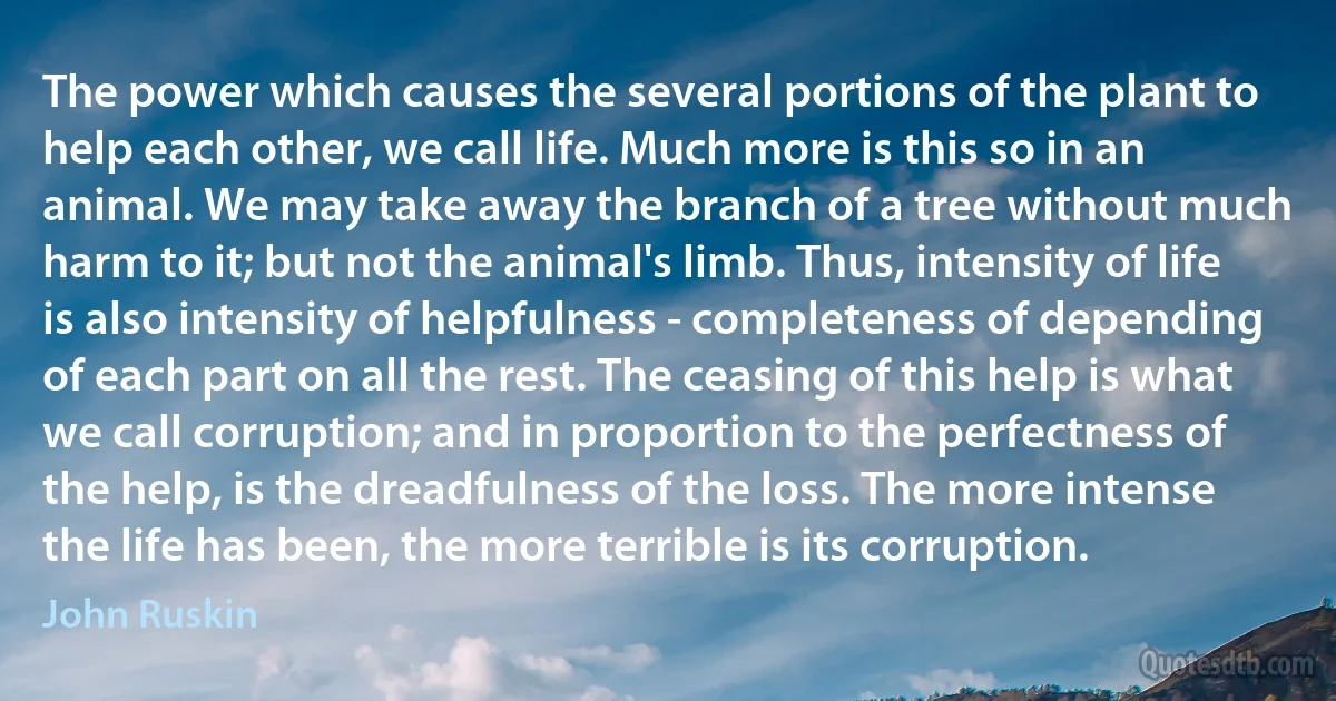 The power which causes the several portions of the plant to help each other, we call life. Much more is this so in an animal. We may take away the branch of a tree without much harm to it; but not the animal's limb. Thus, intensity of life is also intensity of helpfulness - completeness of depending of each part on all the rest. The ceasing of this help is what we call corruption; and in proportion to the perfectness of the help, is the dreadfulness of the loss. The more intense the life has been, the more terrible is its corruption. (John Ruskin)