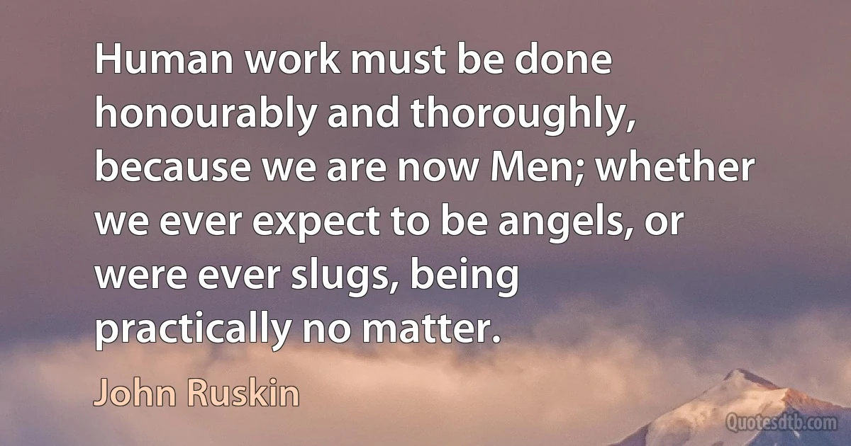 Human work must be done honourably and thoroughly, because we are now Men; whether we ever expect to be angels, or were ever slugs, being practically no matter. (John Ruskin)