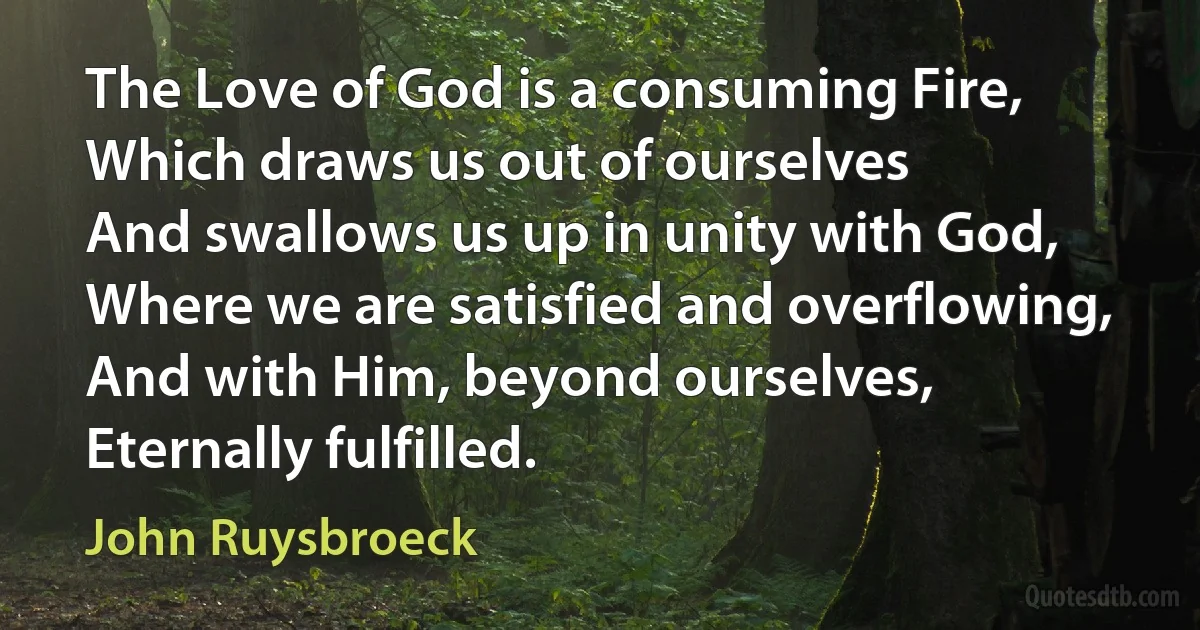 The Love of God is a consuming Fire,
Which draws us out of ourselves
And swallows us up in unity with God,
Where we are satisfied and overflowing,
And with Him, beyond ourselves,
Eternally fulfilled. (John Ruysbroeck)